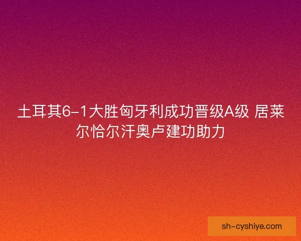 土耳其6-1大胜匈牙利成功晋级A级 居莱尔恰尔汗奥卢建功助力