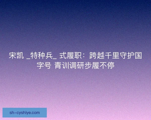 宋凯 _特种兵_ 式履职：跨越千里守护国字号 青训调研步履不停