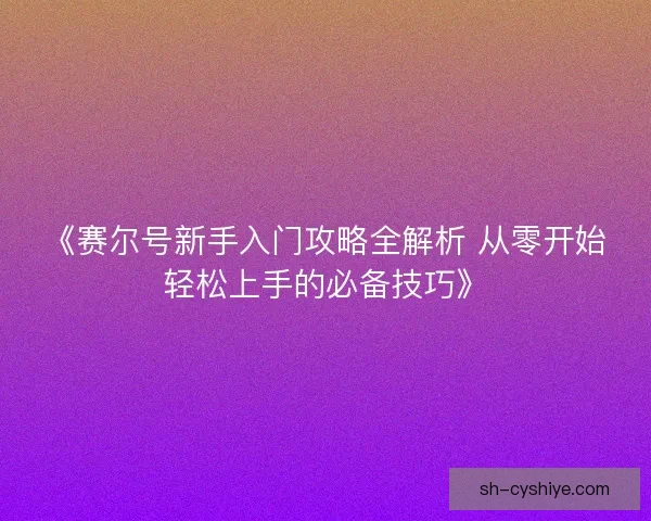 《赛尔号新手入门攻略全解析 从零开始轻松上手的必备技巧》