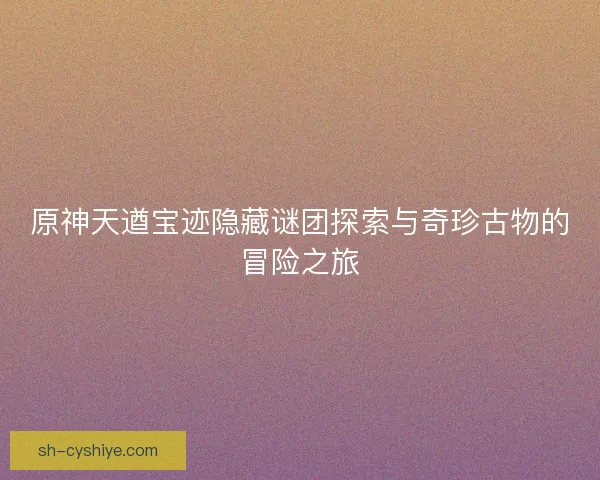 原神天遒宝迹隐藏谜团探索与奇珍古物的冒险之旅