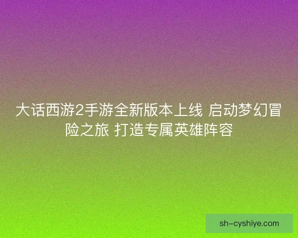 大话西游2手游全新版本上线 启动梦幻冒险之旅 打造专属英雄阵容
