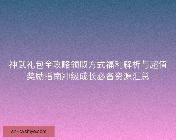 神武礼包全攻略领取方式福利解析与超值奖励指南冲级成长必备资源汇总