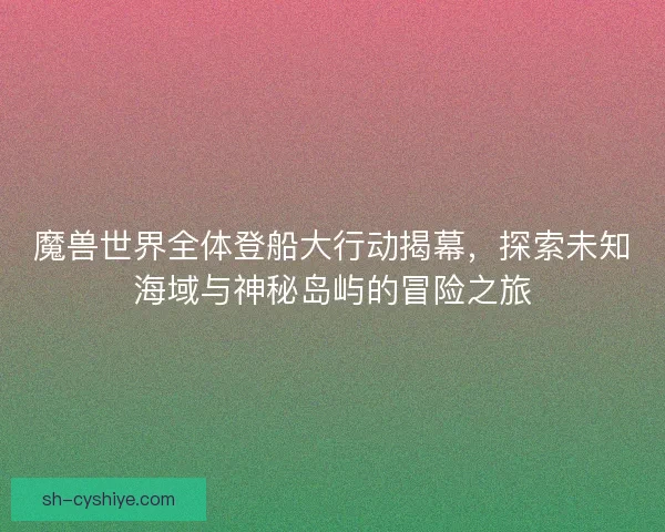 魔兽世界全体登船大行动揭幕，探索未知海域与神秘岛屿的冒险之旅