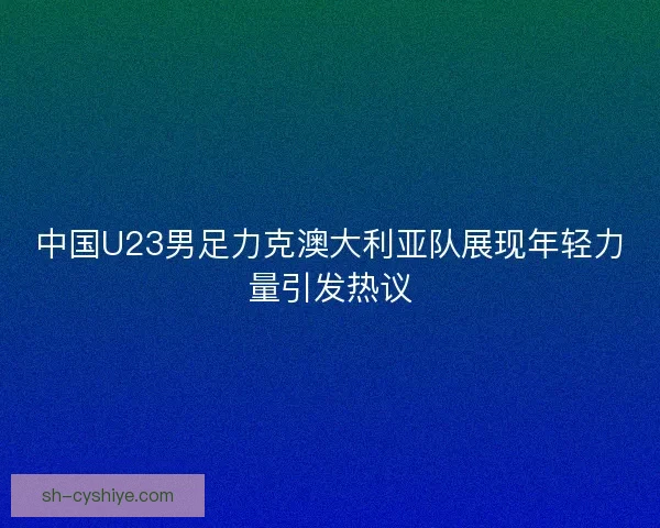 中国U23男足力克澳大利亚队展现年轻力量引发热议 中国U23男足力克澳大利亚队展现年轻力量引发热议