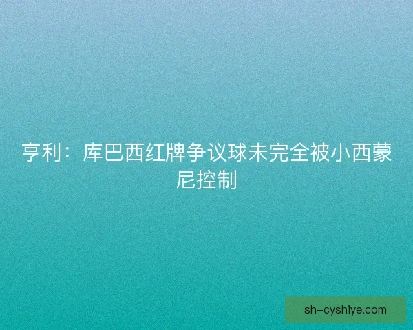 亨利:库巴西红牌争议球未完全被小西蒙尼控制 亨利:库巴西红牌争议球未完全被小西蒙尼控制