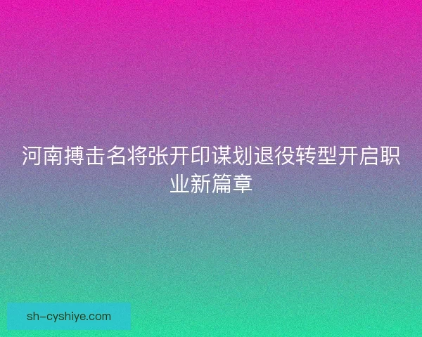 河南搏击名将张开印谋划退役转型开启职业新篇章 河南搏击名将张开印谋划退役转型开启职业新篇章