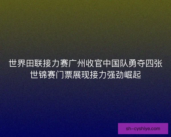 世界田联接力赛广州收官中国队勇夺四张世锦赛门票展现接力强劲崛起 世界田联接力赛广州收官中国队勇夺四张世锦赛门票展现接力强劲崛起