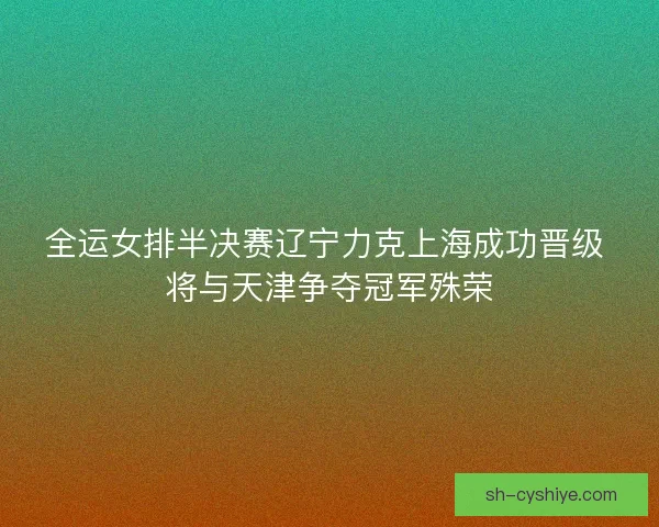 全运女排半决赛辽宁力克上海成功晋级 将与天津争夺冠军殊荣 全运女排半决赛辽宁力克上海成功晋级 将与天津争夺冠军殊荣