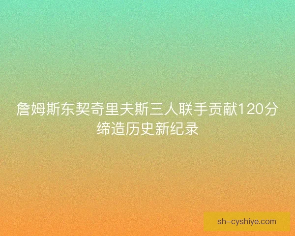 詹姆斯东契奇里夫斯三人联手贡献120分缔造历史新纪录 詹姆斯东契奇里夫斯三人联手贡献120分缔造历史新纪录