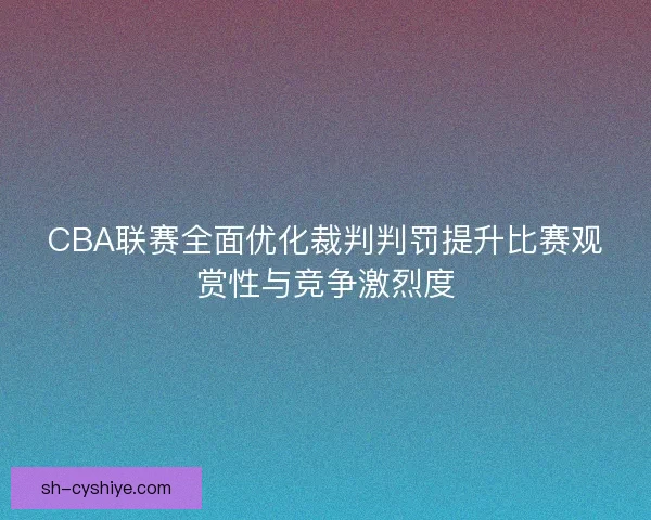 CBA联赛全面优化裁判判罚提升比赛观赏性与竞争激烈度
