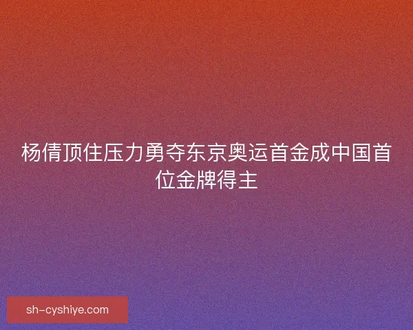 杨倩顶住压力勇夺东京奥运首金成中国首位金牌得主
