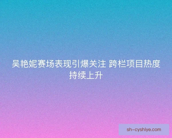 吴艳妮赛场表现引爆关注 跨栏项目热度持续上升 吴艳妮赛场表现引爆关注 跨栏项目热度持续上升
