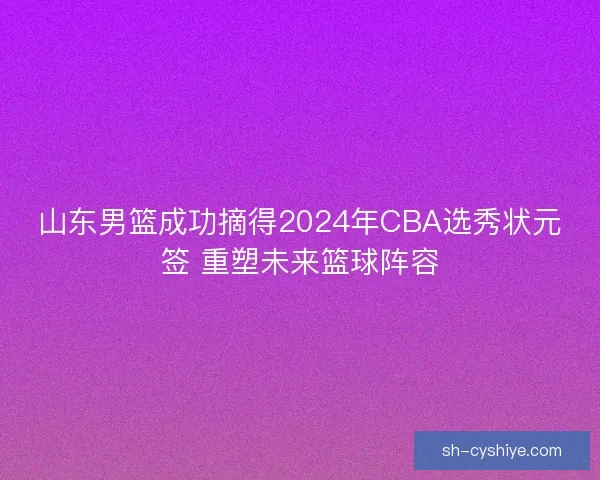 山东男篮成功摘得2024年CBA选秀状元签 重塑未来篮球阵容