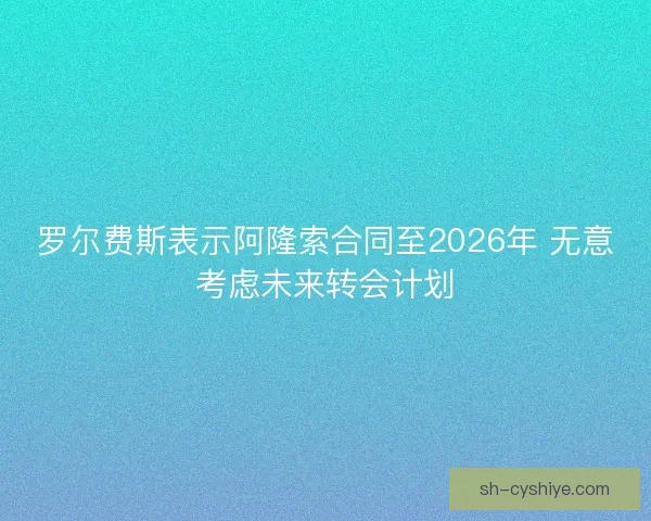 罗尔费斯表示阿隆索合同至2026年 无意考虑未来转会计划