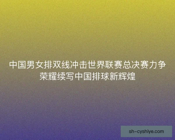 中国男女排双线冲击世界联赛总决赛力争荣耀续写中国排球新辉煌 中国男女排双线冲击世界联赛总决赛力争荣耀续写中国排球新辉煌