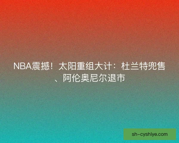 NBA震撼！太阳重组大计：杜兰特兜售、阿伦奥尼尔退市