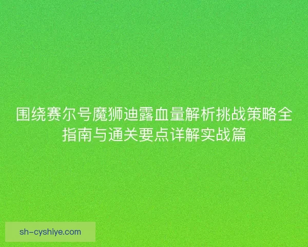 围绕赛尔号魔狮迪露血量解析挑战策略全指南与通关要点详解实战篇