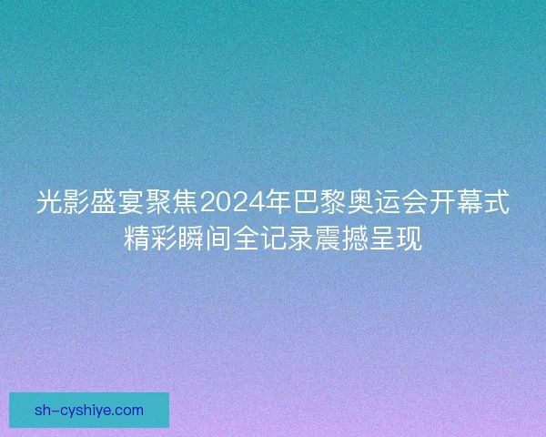 光影盛宴聚焦2024年巴黎奥运会开幕式精彩瞬间全记录震撼呈现 光影盛宴聚焦2024年巴黎奥运会开幕式精彩瞬间全记录震撼呈现