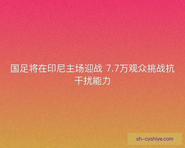 国足将在印尼主场迎战 7.7万观众挑战抗干扰能力 国足将在印尼主场迎战 7.7万观众挑战抗干扰能力