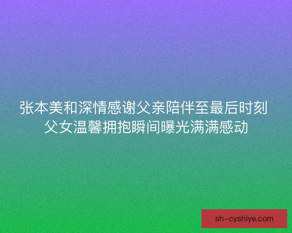 张本美和深情感谢父亲陪伴至最后时刻 父女温馨拥抱瞬间曝光满满感动 张本美和深情感谢父亲陪伴至最后时刻 父女温馨拥抱瞬间曝光满满感动