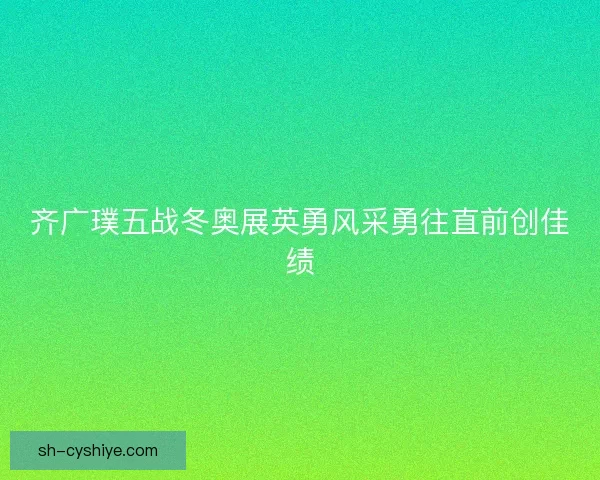 齐广璞五战冬奥展英勇风采勇往直前创佳绩 齐广璞五战冬奥展英勇风采勇往直前创佳绩